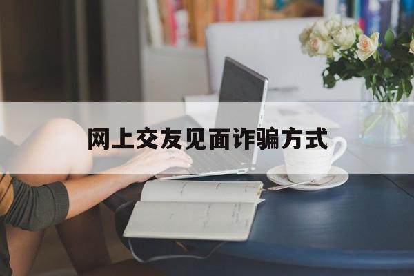 网上交友见面诈骗方式(网上交友见面诈骗方式是什么)