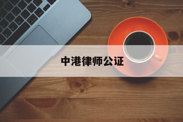 中港律师公证(香港人委托内地律师是否需要公证)